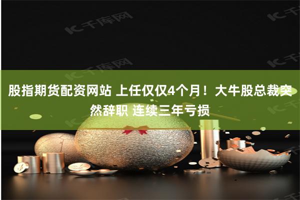 股指期货配资网站 上任仅仅4个月！大牛股总裁突然辞职 连续三年亏损