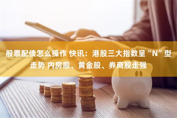 股票配债怎么操作 快讯：港股三大指数呈“N”型走势 内房股、黄金股、券商股走强