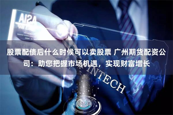 股票配债后什么时候可以卖股票 广州期货配资公司：助您把握市场机遇，实现财富增长