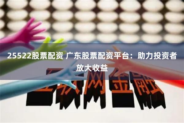 25522股票配资 广东股票配资平台：助力投资者放大收益