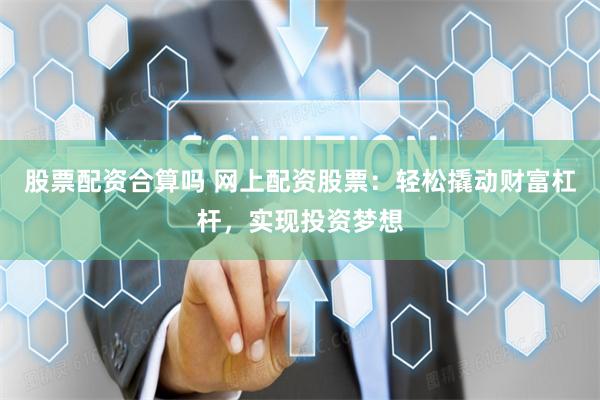 股票配资合算吗 网上配资股票：轻松撬动财富杠杆，实现投资梦想