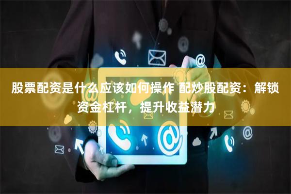 股票配资是什么应该如何操作 配炒股配资：解锁资金杠杆，提升收益潜力