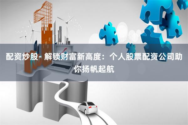 配资炒股- 解锁财富新高度：个人股票配资公司助你扬帆起航