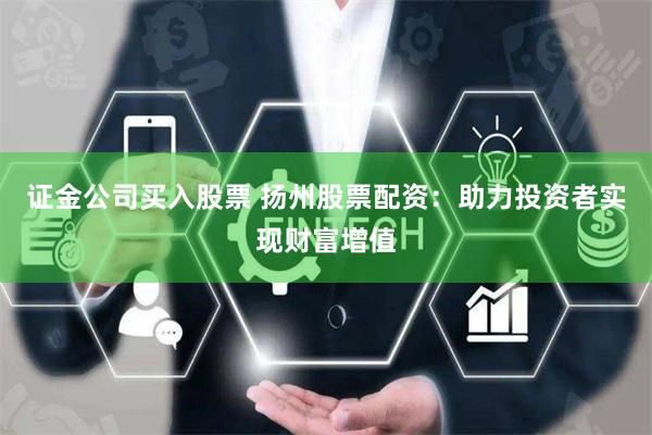 证金公司买入股票 扬州股票配资：助力投资者实现财富增值