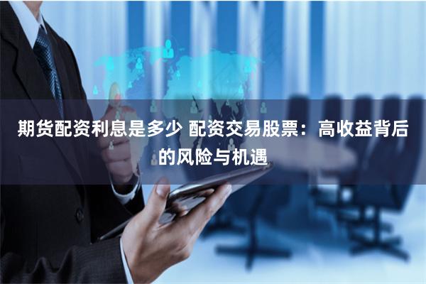 期货配资利息是多少 配资交易股票：高收益背后的风险与机遇
