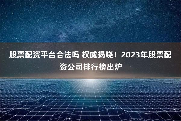 股票配资平台合法吗 权威揭晓！2023年股票配资公司排行榜出炉