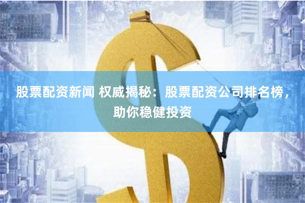 股票配资新闻 权威揭秘：股票配资公司排名榜，助你稳健投资