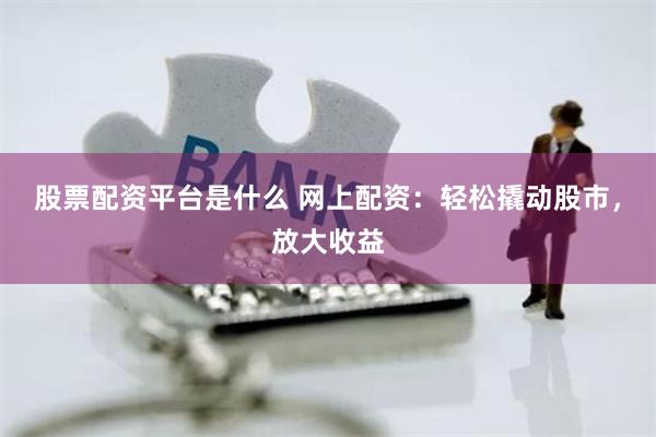 股票配资平台是什么 网上配资：轻松撬动股市，放大收益