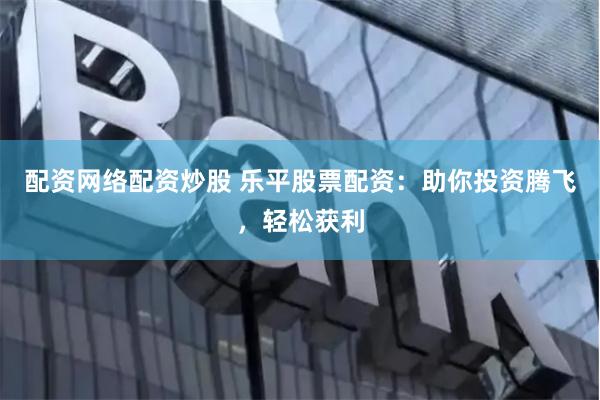 配资网络配资炒股 乐平股票配资：助你投资腾飞，轻松获利
