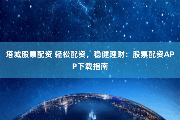 塔城股票配资 轻松配资，稳健理财：股票配资APP下载指南