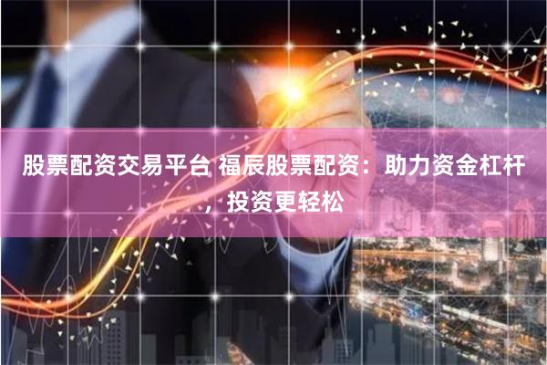 股票配资交易平台 福辰股票配资：助力资金杠杆，投资更轻松