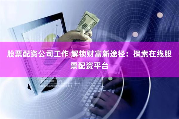 股票配资公司工作 解锁财富新途径：探索在线股票配资平台