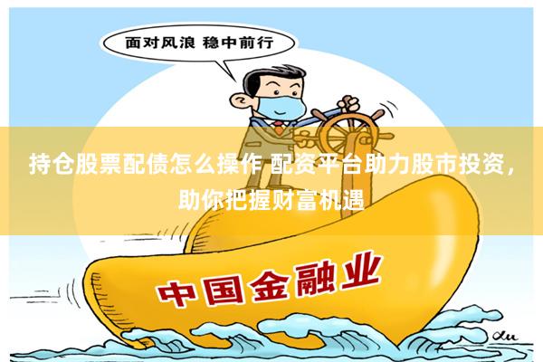 持仓股票配债怎么操作 配资平台助力股市投资，助你把握财富机遇