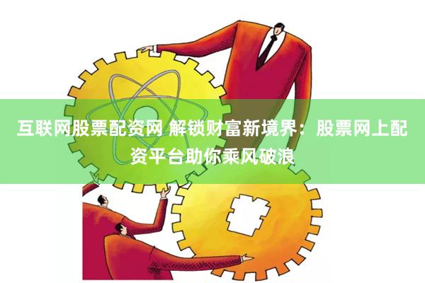 互联网股票配资网 解锁财富新境界：股票网上配资平台助你乘风破浪