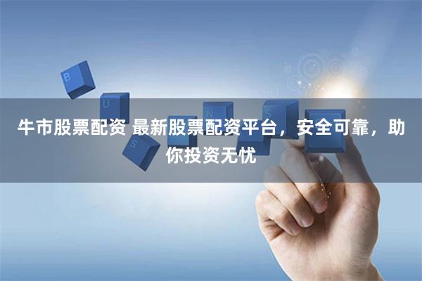 牛市股票配资 最新股票配资平台，安全可靠，助你投资无忧