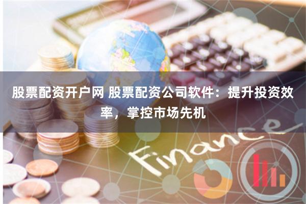 股票配资开户网 股票配资公司软件：提升投资效率，掌控市场先机