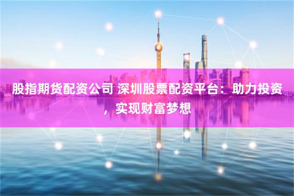 股指期货配资公司 深圳股票配资平台：助力投资，实现财富梦想