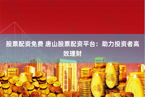 股票配资免费 唐山股票配资平台：助力投资者高效理财