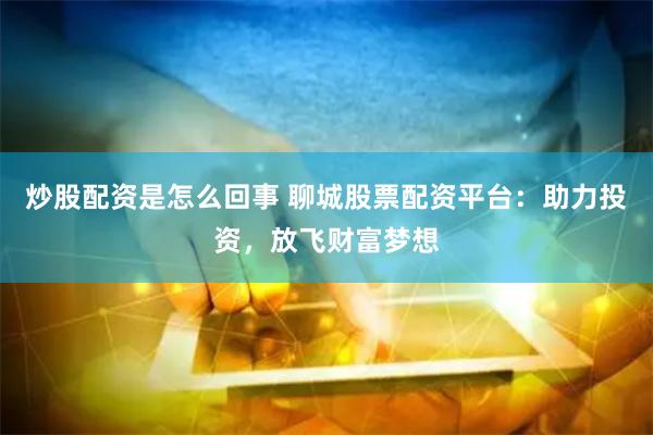炒股配资是怎么回事 聊城股票配资平台：助力投资，放飞财富梦想