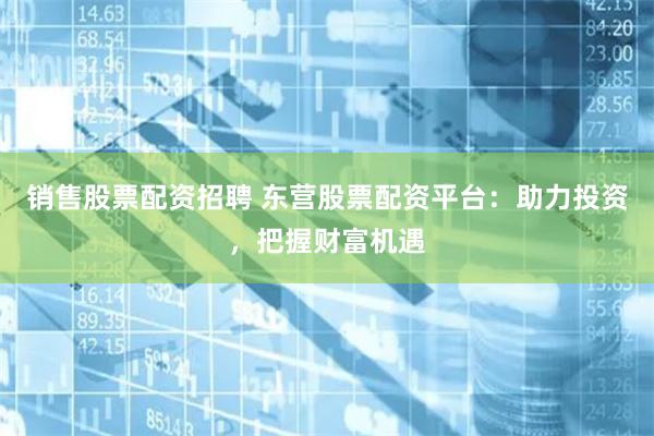 销售股票配资招聘 东营股票配资平台：助力投资，把握财富机遇