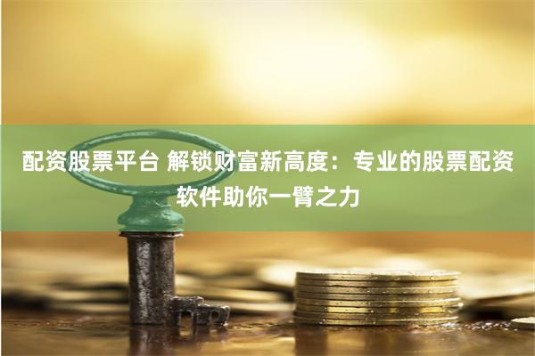 配资股票平台 解锁财富新高度：专业的股票配资软件助你一臂之力
