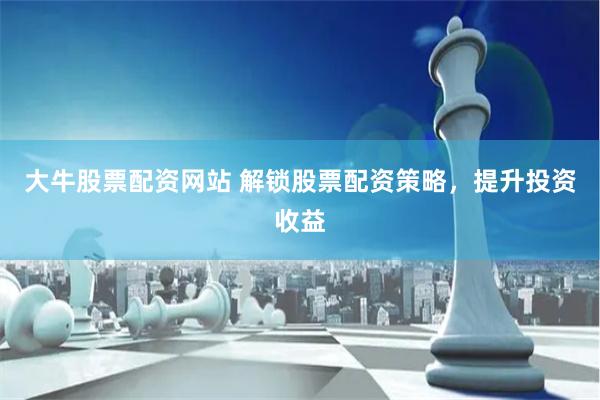大牛股票配资网站 解锁股票配资策略，提升投资收益