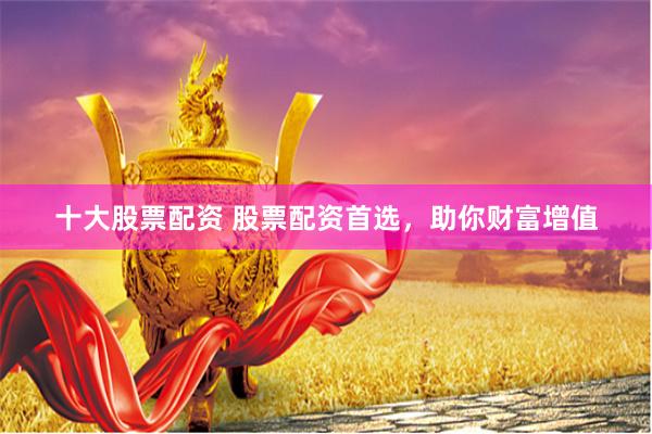 十大股票配资 股票配资首选，助你财富增值
