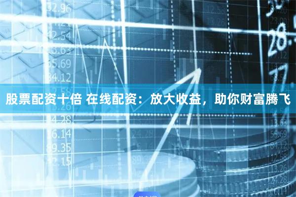 股票配资十倍 在线配资：放大收益，助你财富腾飞