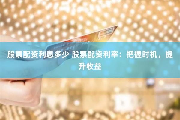 股票配资利息多少 股票配资利率：把握时机，提升收益
