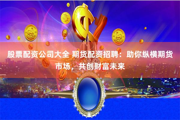股票配资公司大全 期货配资招聘：助你纵横期货市场，共创财富未来