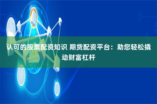 认可的股票配资知识 期货配资平台：助您轻松撬动财富杠杆