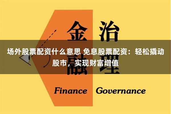 场外股票配资什么意思 免息股票配资：轻松撬动股市，实现财富增值