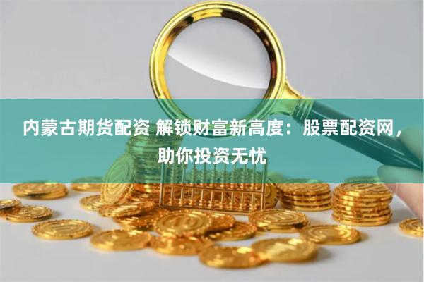 内蒙古期货配资 解锁财富新高度：股票配资网，助你投资无忧