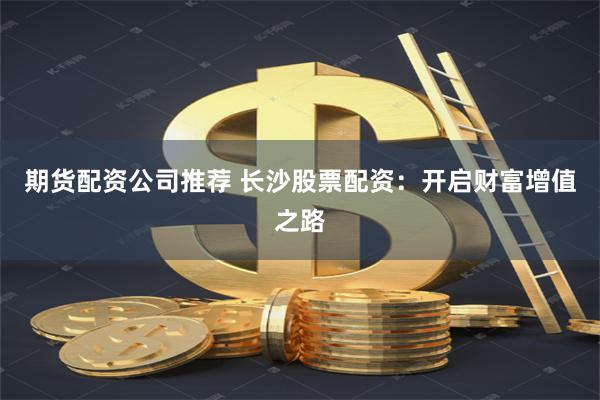 期货配资公司推荐 长沙股票配资：开启财富增值之路