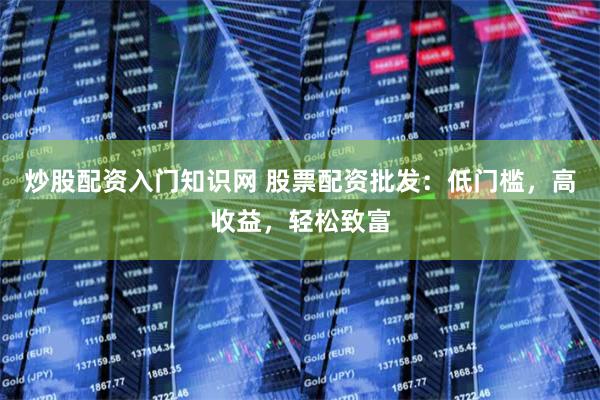 炒股配资入门知识网 股票配资批发：低门槛，高收益，轻松致富
