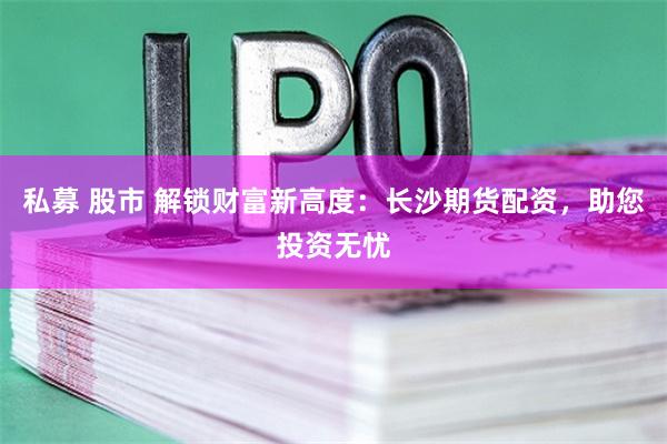 私募 股市 解锁财富新高度：长沙期货配资，助您投资无忧