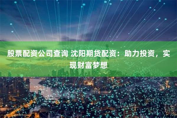 股票配资公司查询 沈阳期货配资：助力投资，实现财富梦想
