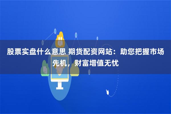 股票实盘什么意思 期货配资网站:助您把握市场先机,财富增值无忧