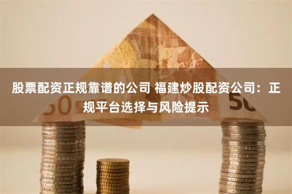 股票配资正规靠谱的公司 福建炒股配资公司：正规平台选择与风险提示