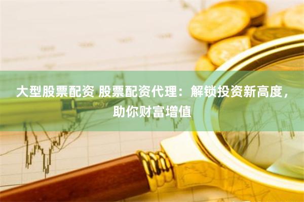大型股票配资 股票配资代理：解锁投资新高度，助你财富增值