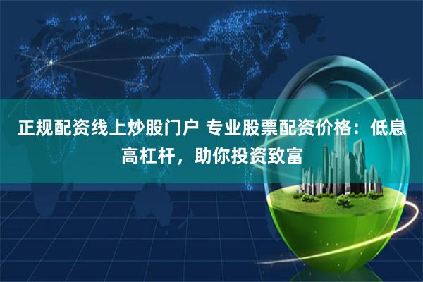 正规配资线上炒股门户 专业股票配资价格：低息高杠杆，助你投资致富